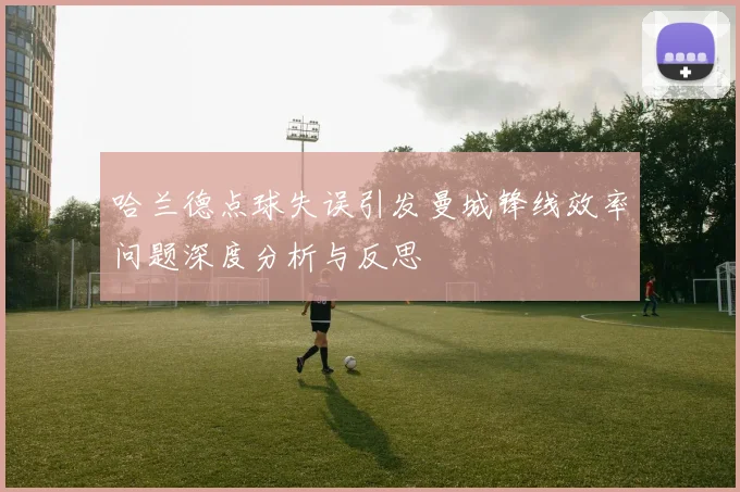 哈兰德点球失误引发曼城锋线效率问题深度分析与反思