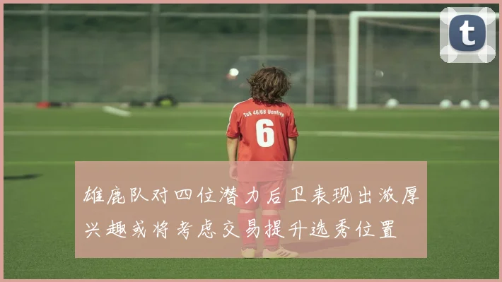 雄鹿队对四位潜力后卫表现出浓厚兴趣或将考虑交易提升选秀位置