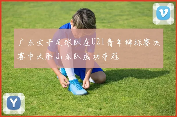 广东女子足球队在U21青年锦标赛决赛中大胜山东队成功夺冠
