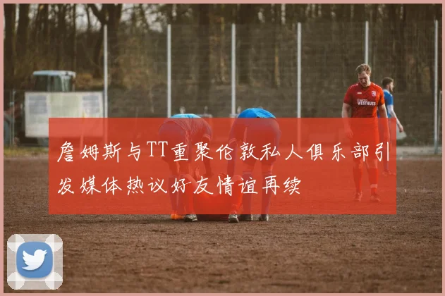 詹姆斯与TT重聚伦敦私人俱乐部引发媒体热议好友情谊再续