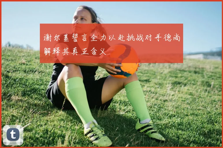 谢尔基誓言全力以赴挑战对手德尚解释其真正含义