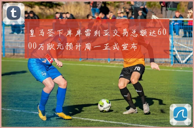 皇马签下库库雷利亚交易总额达6000万欧元预计周一正式宣布