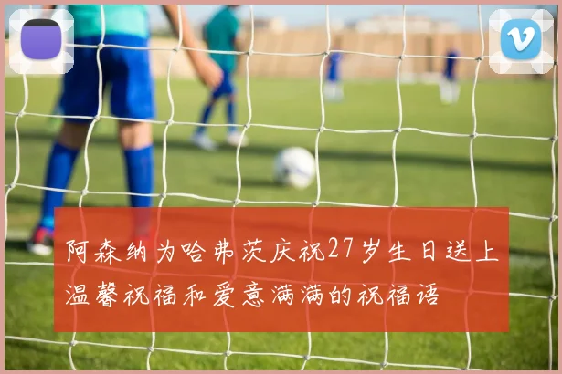 阿森纳为哈弗茨庆祝27岁生日送上温馨祝福和爱意满满的祝福语