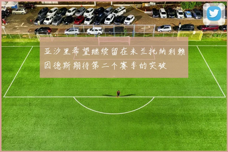 亚沙里希望继续留在米兰托纳利赖因德斯期待第二个赛季的突破
