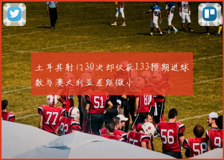 土耳其射门30次却仅获133预期进球数与澳大利亚差距微小