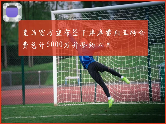 皇马官方宣布签下库库雷利亚转会费总计6000万并签约六年