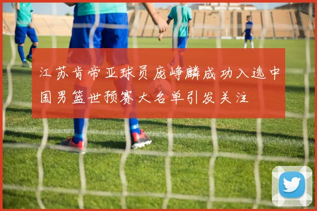江苏肯帝亚球员庞峥麟成功入选中国男篮世预赛大名单引发关注