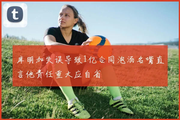 库明加失误导致1亿合同泡汤名嘴直言他责任重大应自省
