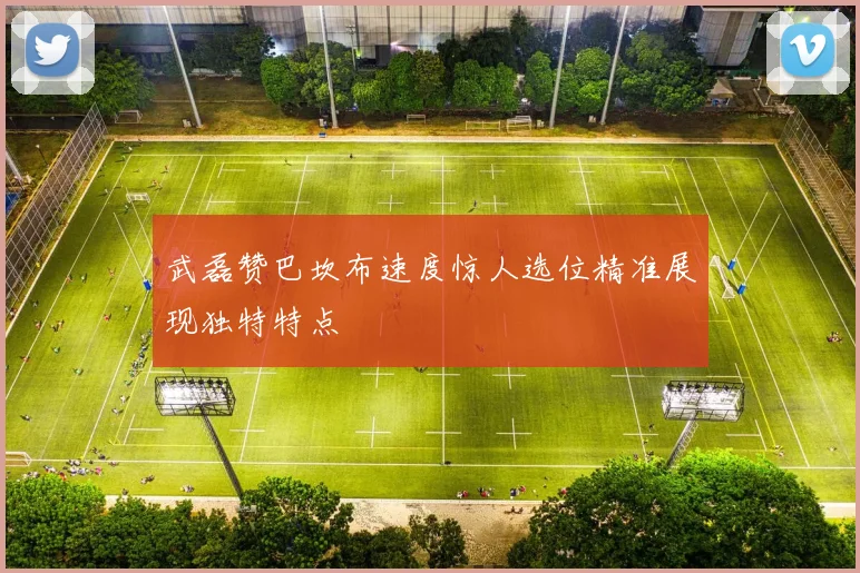 武磊赞巴坎布速度惊人选位精准展现独特特点