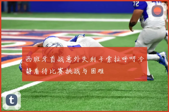 西班牙首战意外失利卡索拉呼吁冷静看待比赛挑战与困难
