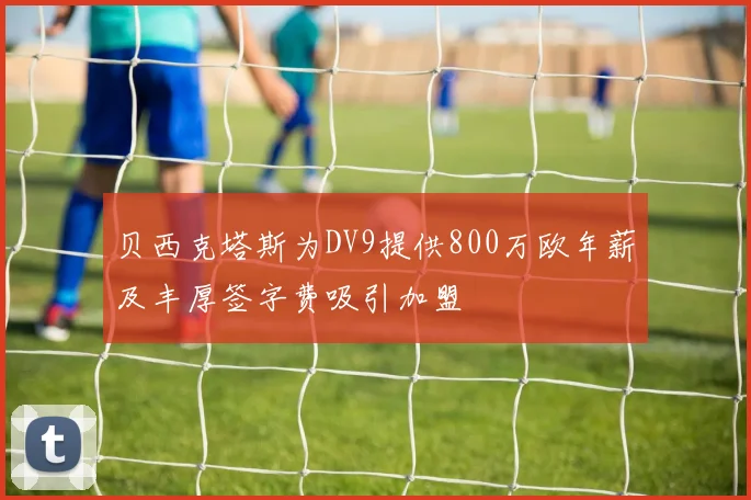 贝西克塔斯为DV9提供800万欧年薪及丰厚签字费吸引加盟